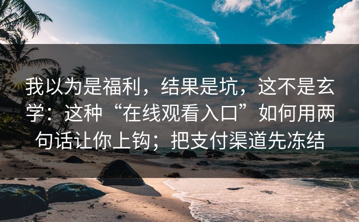 我以为是福利，结果是坑，这不是玄学：这种“在线观看入口”如何用两句话让你上钩；把支付渠道先冻结
